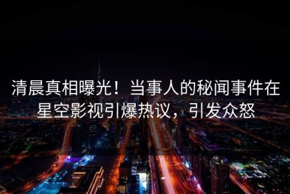 清晨真相曝光！当事人的秘闻事件在星空影视引爆热议，引发众怒