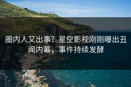 圈内人又出事？星空影视刚刚曝出丑闻内幕，事件持续发酵