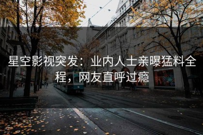 星空影视突发：业内人士亲曝猛料全程，网友直呼过瘾