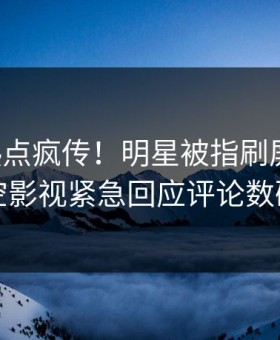 刚刚热点疯传！明星被指刷屏不断，星空影视紧急回应评论数破万