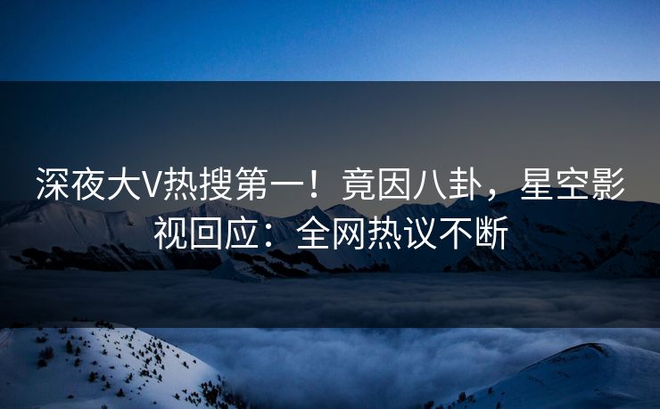 深夜大V热搜第一！竟因八卦，星空影视回应：全网热议不断