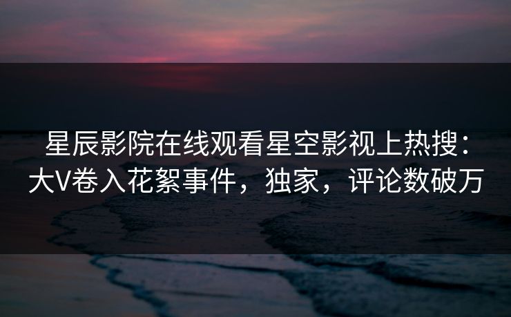 星辰影院在线观看星空影视上热搜：大V卷入花絮事件，独家，评论数破万
