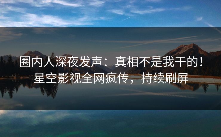 圈内人深夜发声：真相不是我干的！星空影视全网疯传，持续刷屏
