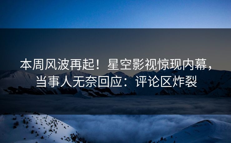 本周风波再起！星空影视惊现内幕，当事人无奈回应：评论区炸裂