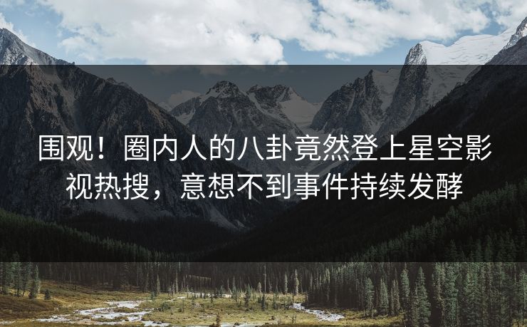 围观！圈内人的八卦竟然登上星空影视热搜，意想不到事件持续发酵