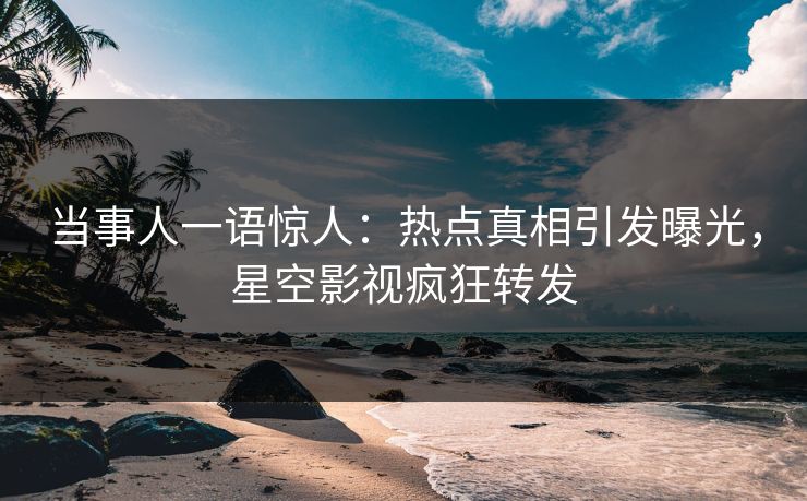 当事人一语惊人：热点真相引发曝光，星空影视疯狂转发