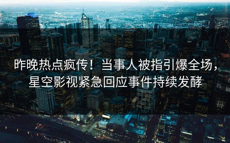 昨晚热点疯传！当事人被指引爆全场，星空影视紧急回应事件持续发酵
