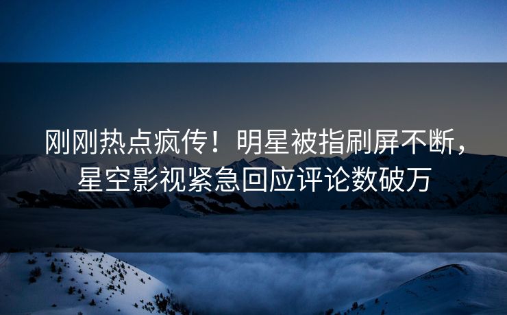 刚刚热点疯传！明星被指刷屏不断，星空影视紧急回应评论数破万