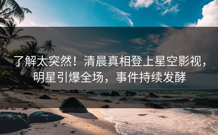 了解太突然！清晨真相登上星空影视，明星引爆全场，事件持续发酵
