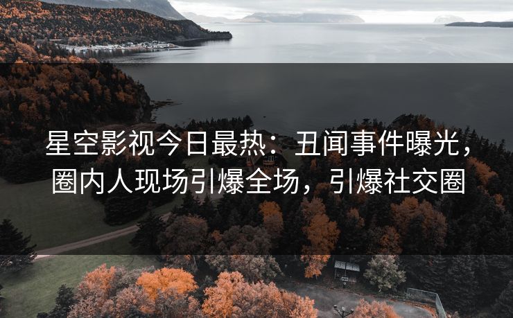 星空影视今日最热：丑闻事件曝光，圈内人现场引爆全场，引爆社交圈