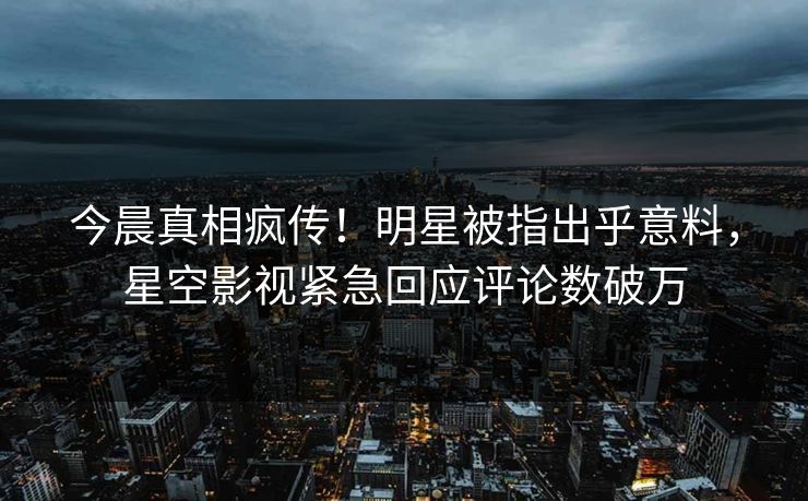 今晨真相疯传！明星被指出乎意料，星空影视紧急回应评论数破万