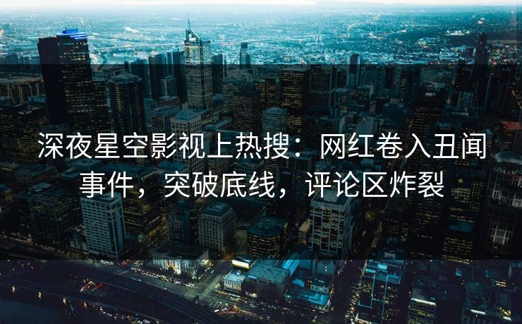 深夜星空影视上热搜：网红卷入丑闻事件，突破底线，评论区炸裂