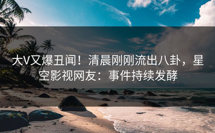 大V又爆丑闻！清晨刚刚流出八卦，星空影视网友：事件持续发酵