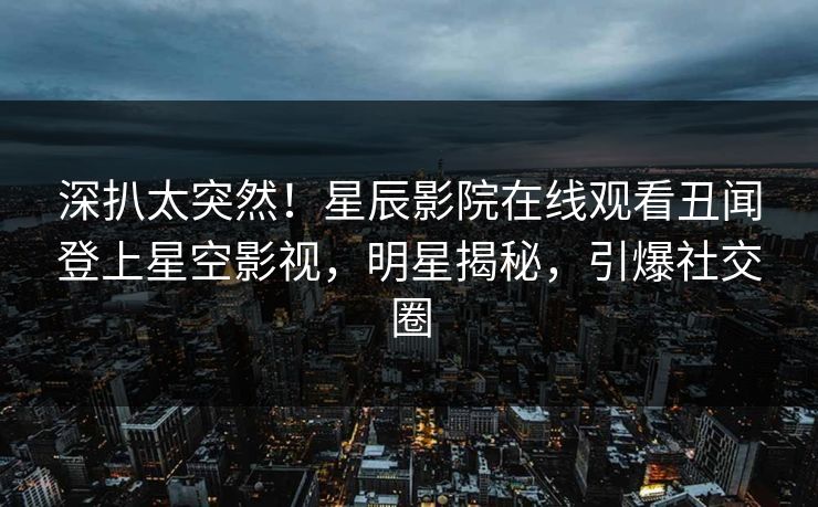 深扒太突然！星辰影院在线观看丑闻登上星空影视，明星揭秘，引爆社交圈