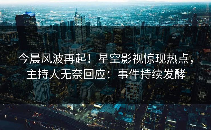 今晨风波再起！星空影视惊现热点，主持人无奈回应：事件持续发酵