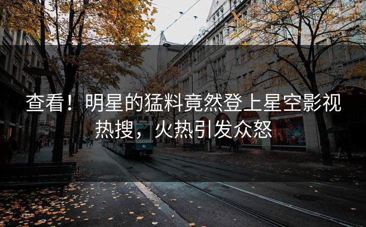查看！明星的猛料竟然登上星空影视热搜，火热引发众怒