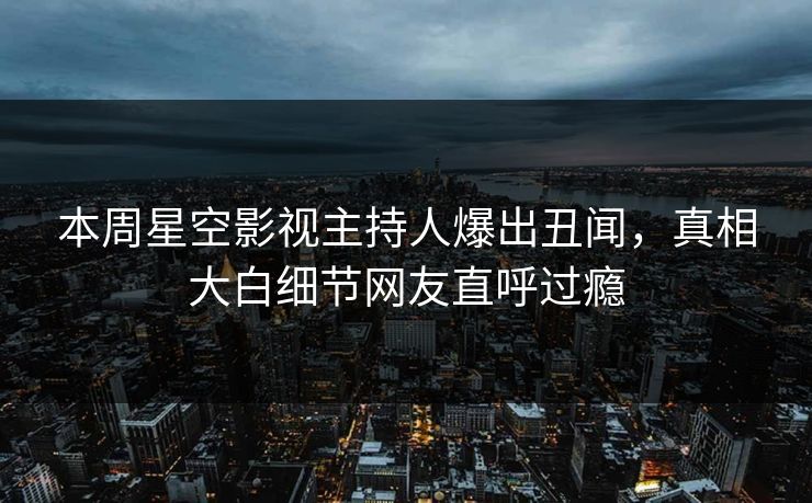 本周星空影视主持人爆出丑闻，真相大白细节网友直呼过瘾