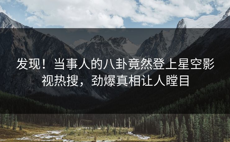 发现！当事人的八卦竟然登上星空影视热搜，劲爆真相让人瞠目