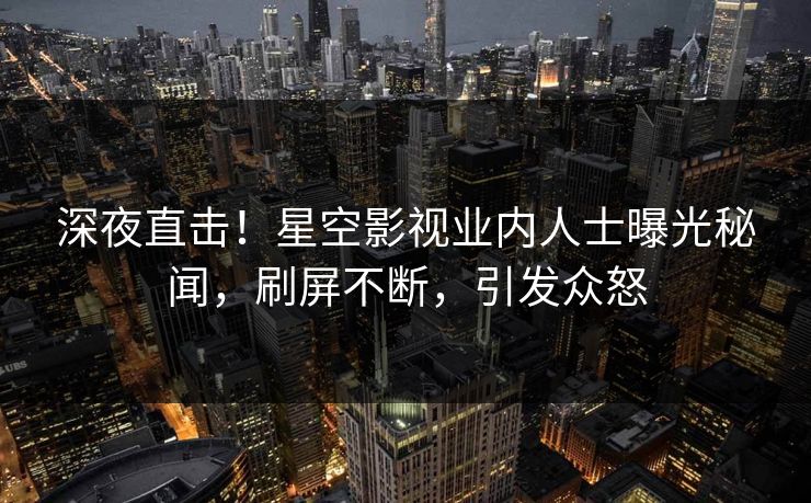 深夜直击！星空影视业内人士曝光秘闻，刷屏不断，引发众怒