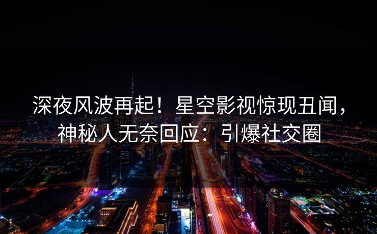 深夜风波再起！星空影视惊现丑闻，神秘人无奈回应：引爆社交圈