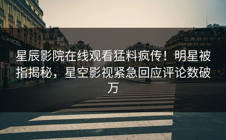 星辰影院在线观看猛料疯传！明星被指揭秘，星空影视紧急回应评论数破万