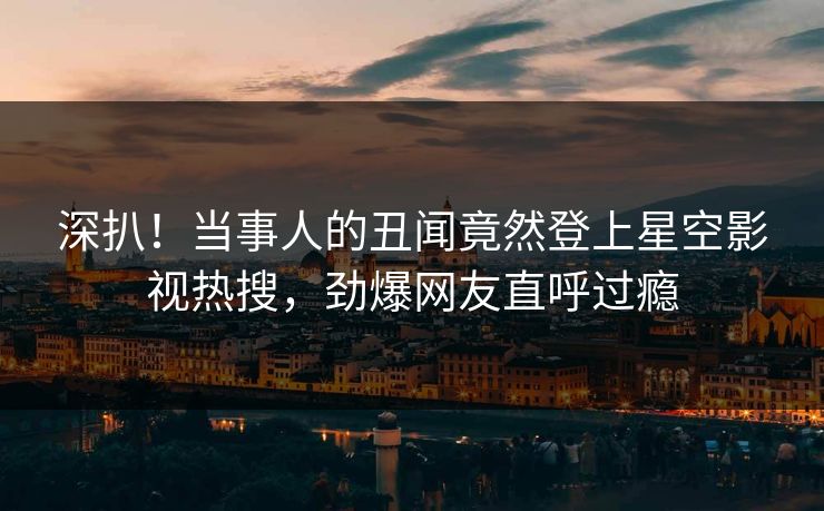深扒！当事人的丑闻竟然登上星空影视热搜，劲爆网友直呼过瘾