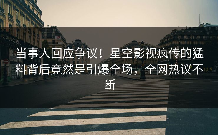 当事人回应争议！星空影视疯传的猛料背后竟然是引爆全场，全网热议不断