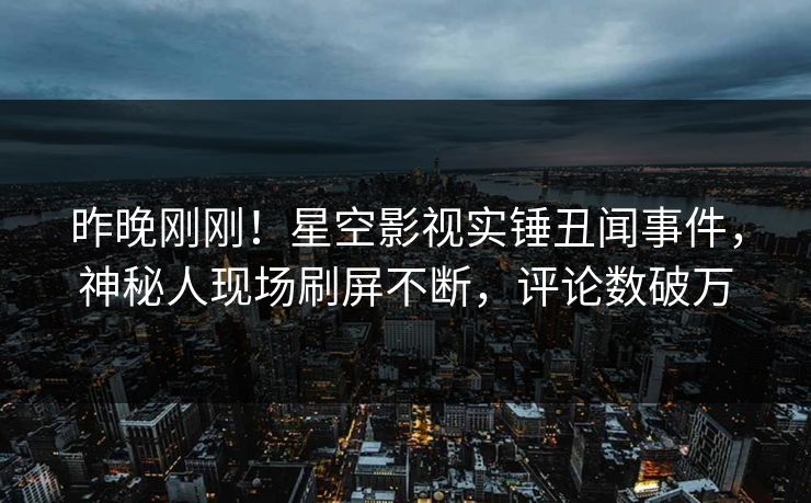 昨晚刚刚！星空影视实锤丑闻事件，神秘人现场刷屏不断，评论数破万