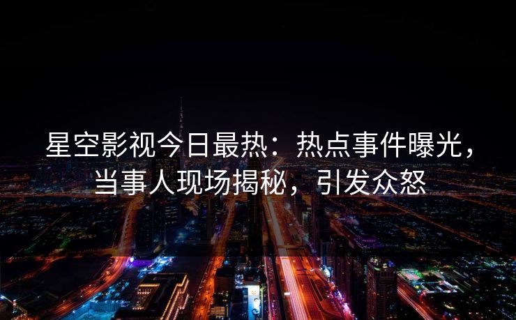 星空影视今日最热：热点事件曝光，当事人现场揭秘，引发众怒