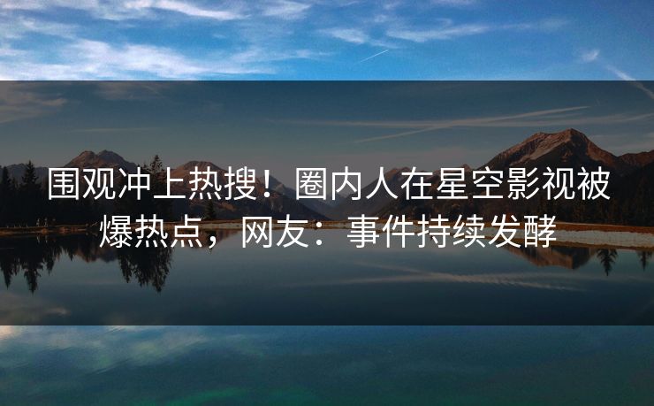 围观冲上热搜！圈内人在星空影视被爆热点，网友：事件持续发酵