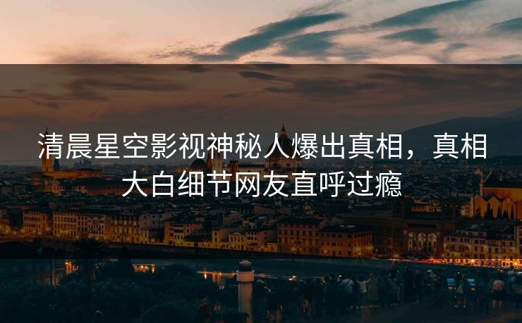 清晨星空影视神秘人爆出真相，真相大白细节网友直呼过瘾