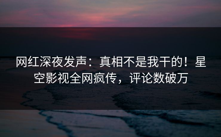 网红深夜发声：真相不是我干的！星空影视全网疯传，评论数破万