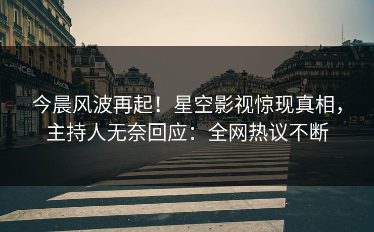 今晨风波再起！星空影视惊现真相，主持人无奈回应：全网热议不断