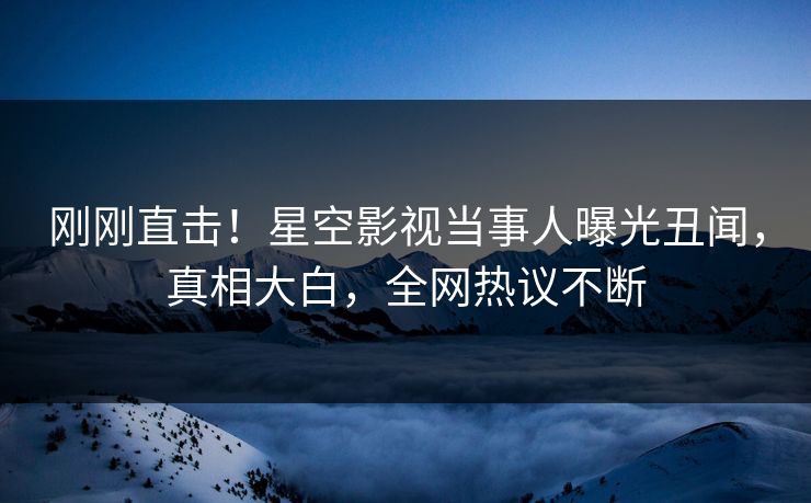 刚刚直击！星空影视当事人曝光丑闻，真相大白，全网热议不断