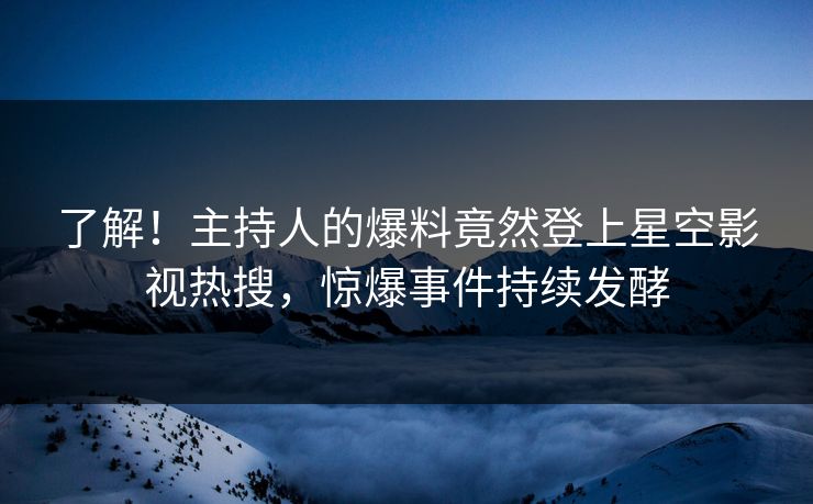 了解！主持人的爆料竟然登上星空影视热搜，惊爆事件持续发酵