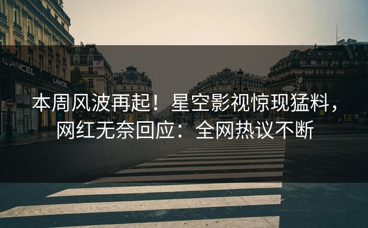 本周风波再起！星空影视惊现猛料，网红无奈回应：全网热议不断