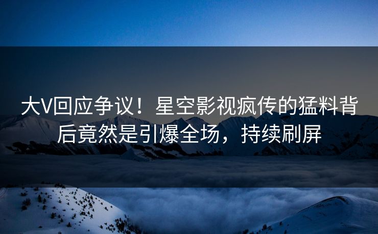 大V回应争议！星空影视疯传的猛料背后竟然是引爆全场，持续刷屏
