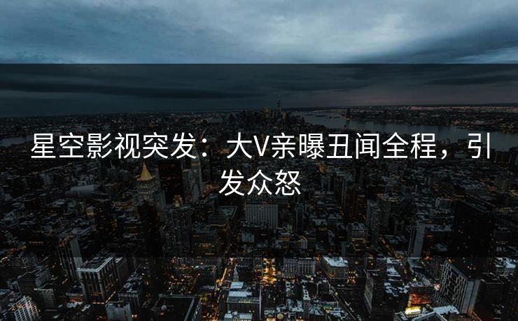 星空影视突发：大V亲曝丑闻全程，引发众怒