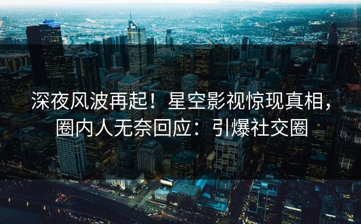 深夜风波再起！星空影视惊现真相，圈内人无奈回应：引爆社交圈