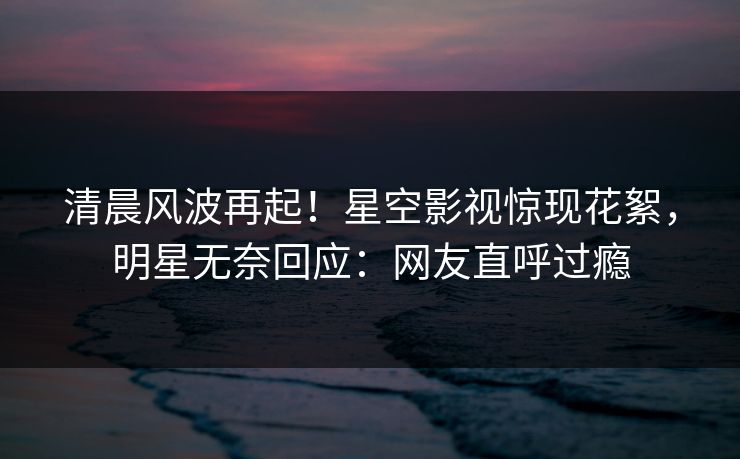 清晨风波再起！星空影视惊现花絮，明星无奈回应：网友直呼过瘾