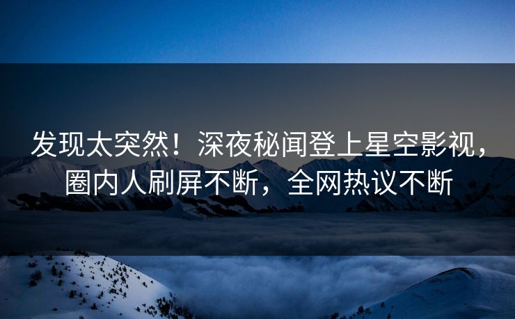 发现太突然！深夜秘闻登上星空影视，圈内人刷屏不断，全网热议不断