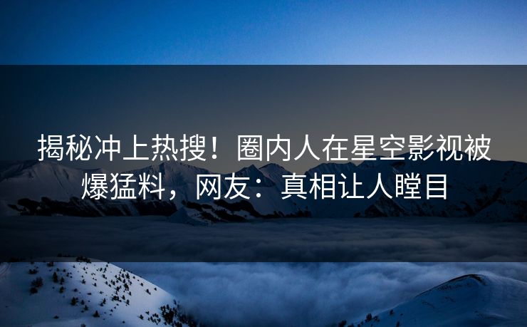 揭秘冲上热搜！圈内人在星空影视被爆猛料，网友：真相让人瞠目