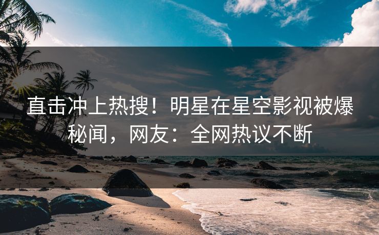 直击冲上热搜！明星在星空影视被爆秘闻，网友：全网热议不断