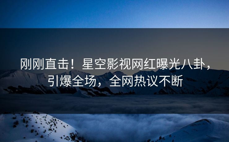 刚刚直击！星空影视网红曝光八卦，引爆全场，全网热议不断