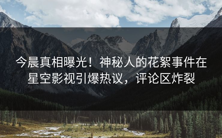 今晨真相曝光！神秘人的花絮事件在星空影视引爆热议，评论区炸裂