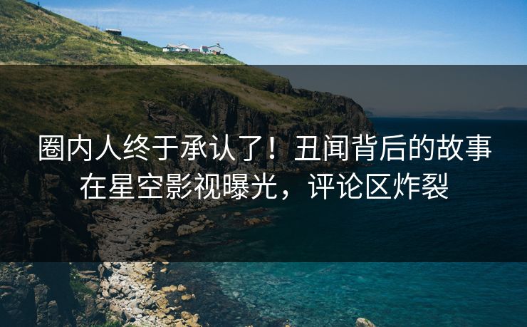 圈内人终于承认了！丑闻背后的故事在星空影视曝光，评论区炸裂