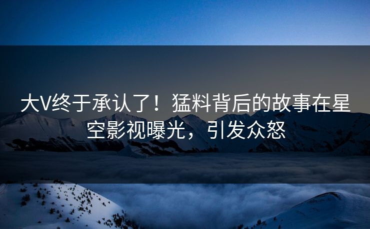 大V终于承认了！猛料背后的故事在星空影视曝光，引发众怒