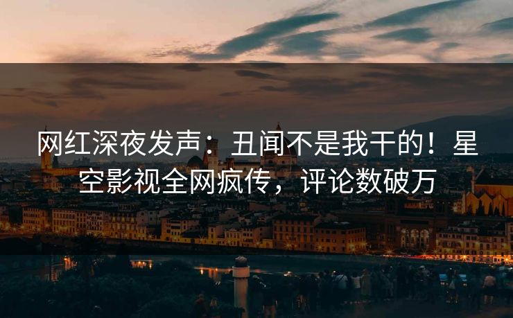 网红深夜发声：丑闻不是我干的！星空影视全网疯传，评论数破万