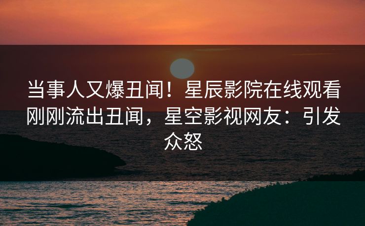 当事人又爆丑闻！星辰影院在线观看刚刚流出丑闻，星空影视网友：引发众怒