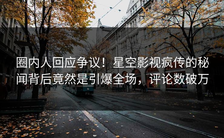 圈内人回应争议！星空影视疯传的秘闻背后竟然是引爆全场，评论数破万